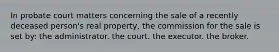 In probate court matters concerning the sale of a recently deceased person's real property, the commission for the sale is set by: the administrator. the court. the executor. the broker.