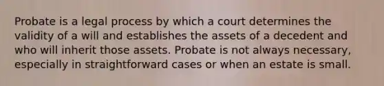 Probate is a legal process by which a court determines the validity of a will and establishes the assets of a decedent and who will inherit those assets. Probate is not always necessary, especially in straightforward cases or when an estate is small.