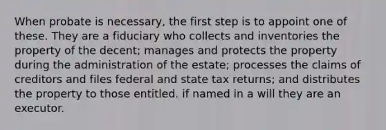 When probate is necessary, the first step is to appoint one of these. They are a fiduciary who collects and inventories the property of the decent; manages and protects the property during the administration of the estate; processes the claims of creditors and files federal and state tax returns; and distributes the property to those entitled. if named in a will they are an executor.