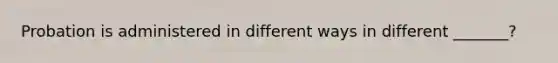 Probation is administered in different ways in different _______?
