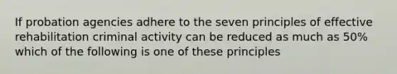 If probation agencies adhere to the seven principles of effective rehabilitation criminal activity can be reduced as much as 50% which of the following is one of these principles