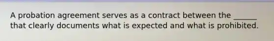 A probation agreement serves as a contract between the ______ that clearly documents what is expected and what is prohibited.