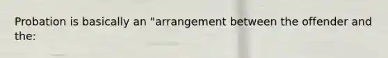 Probation is basically an "arrangement between the offender and the: