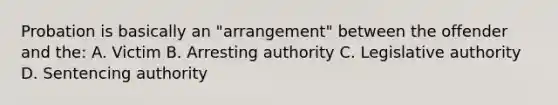 Probation is basically an "arrangement" between the offender and the: A. Victim B. Arresting authority C. Legislative authority D. Sentencing authority