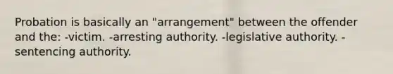 Probation is basically an "arrangement" between the offender and the: -victim. -arresting authority. -legislative authority. -sentencing authority.