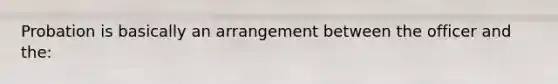 Probation is basically an arrangement between the officer and the: