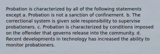 Probation is characterized by all of the following statements except a. Probation is not a sanction of confinement. b. The correctional system is given sole responsibility to supervise probationers. c. Probation is characterized by conditions imposed on the offender that governs release into the community. d. Recent developments in technology has increased the ability to monitor probationers.