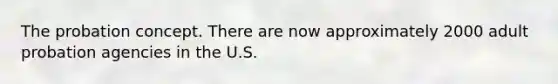 The probation concept. There are now approximately 2000 adult probation agencies in the U.S.