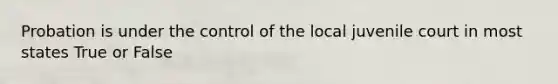 Probation is under the control of the local juvenile court in most states True or False