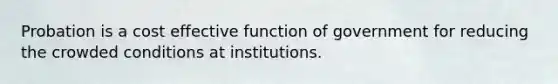 Probation is a cost effective function of government for reducing the crowded conditions at institutions.