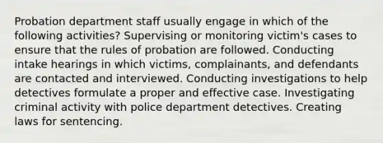 Probation department staff usually engage in which of the following activities? Supervising or monitoring victim's cases to ensure that the rules of probation are followed. Conducting intake hearings in which victims, complainants, and defendants are contacted and interviewed. Conducting investigations to help detectives formulate a proper and effective case. Investigating criminal activity with police department detectives. Creating laws for sentencing.