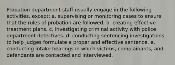 Probation department staff usually engage in the following activities, except: a. supervising or monitoring cases to ensure that the rules of probation are followed. b. creating effective treatment plans. c. investigating criminal activity with police department detectives. d. conducting sentencing investigations to help judges formulate a proper and effective sentence. e. conducting intake hearings in which victims, complainants, and defendants are contacted and interviewed.