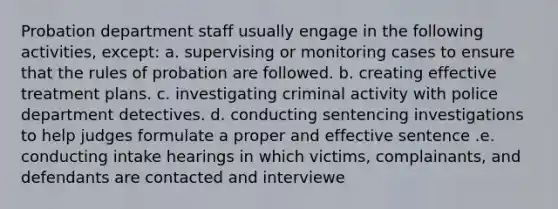 Probation department staff usually engage in the following activities, except: a. supervising or monitoring cases to ensure that the rules of probation are followed. b. creating effective treatment plans. c. investigating criminal activity with police department detectives. d. conducting sentencing investigations to help judges formulate a proper and effective sentence .e. conducting intake hearings in which victims, complainants, and defendants are contacted and interviewe