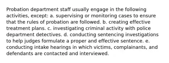 Probation department staff usually engage in the following activities, except: a. ​supervising or monitoring cases to ensure that the rules of probation are followed. b. creating effective treatment plans. c. investigating criminal activity with police department detectives. d. conducting sentencing investigations to help judges formulate a proper and effective sentence. e. conducting intake hearings in which victims, complainants, and defendants are contacted and interviewed.