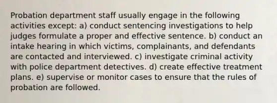 Probation department staff usually engage in the following activities except: a) conduct sentencing investigations to help judges formulate a proper and effective sentence. b) conduct an intake hearing in which victims, complainants, and defendants are contacted and interviewed. c) investigate criminal activity with police department detectives. d) create effective treatment plans. e) supervise or monitor cases to ensure that the rules of probation are followed.