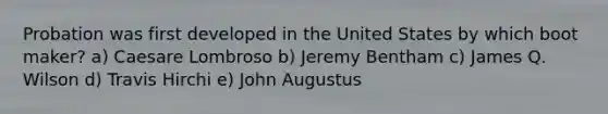 Probation was first developed in the United States by which boot maker? a) Caesare Lombroso b) Jeremy Bentham c) James Q. Wilson d) Travis Hirchi e) John Augustus