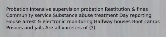 Probation Intensive supervision probation Restitution & fines Community service Substance abuse treatment Day reporting House arrest & electronic monitoring Halfway houses Boot camps Prisons and jails Are all varieties of (?)