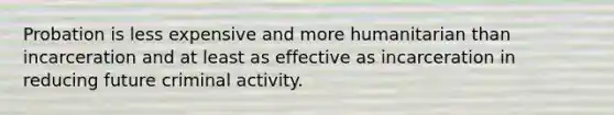 Probation is less expensive and more humanitarian than incarceration and at least as effective as incarceration in reducing future criminal activity.