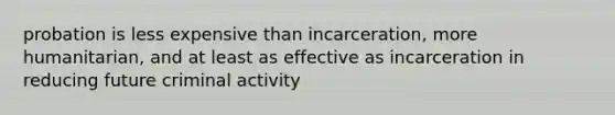 probation is less expensive than incarceration, more humanitarian, and at least as effective as incarceration in reducing future criminal activity