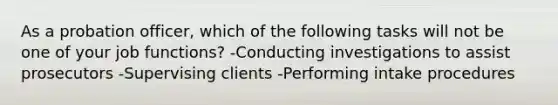 As a probation officer, which of the following tasks will not be one of your job functions? -Conducting investigations to assist prosecutors -Supervising clients -Performing intake procedures