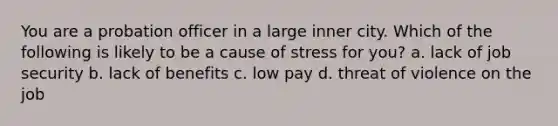 You are a probation officer in a large inner city. Which of the following is likely to be a cause of stress for you? a. lack of job security b. lack of benefits c. low pay d. threat of violence on the job