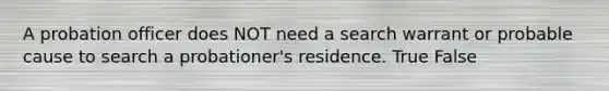 A probation officer does NOT need a search warrant or probable cause to search a probationer's residence. True False