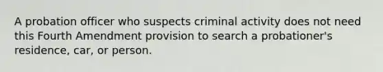 A probation officer who suspects criminal activity does not need this Fourth Amendment provision to search a probationer's residence, car, or person.