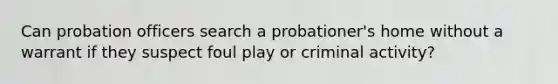 Can probation officers search a probationer's home without a warrant if they suspect foul play or criminal activity?