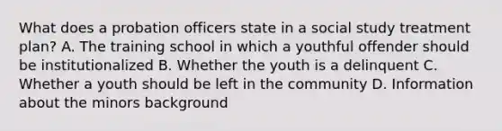 What does a probation officers state in a social study treatment plan? A. The training school in which a youthful offender should be institutionalized B. Whether the youth is a delinquent C. Whether a youth should be left in the community D. Information about the minors background