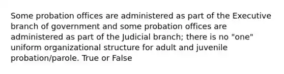 Some probation offices are administered as part of the Executive branch of government and some probation offices are administered as part of the Judicial branch; there is no "one" uniform organizational structure for adult and juvenile probation/parole. True or False