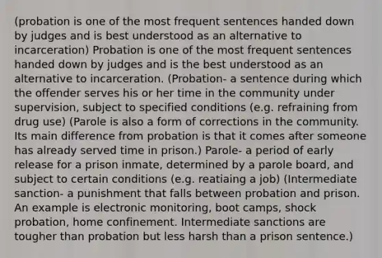 (probation is one of the most frequent sentences handed down by judges and is best understood as an alternative to incarceration) Probation is one of the most frequent sentences handed down by judges and is the best understood as an alternative to incarceration. (Probation- a sentence during which the offender serves his or her time in the community under supervision, subject to specified conditions (e.g. refraining from drug use) (Parole is also a form of corrections in the community. Its main difference from probation is that it comes after someone has already served time in prison.) Parole- a period of early release for a prison inmate, determined by a parole board, and subject to certain conditions (e.g. reatiaing a job) (Intermediate sanction- a punishment that falls between probation and prison. An example is electronic monitoring, boot camps, shock probation, home confinement. Intermediate sanctions are tougher than probation but less harsh than a prison sentence.)