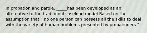 In probation and parole, _____has been developed as an alternative to the traditional caseload model Based on the assumption that " no one person can possess all the skills to deal with the variety of human problems presented by probationers "