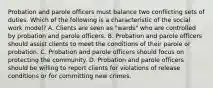 Probation and parole officers must balance two conflicting sets of duties. Which of the following is a characteristic of the social work model? A. Clients are seen as "wards" who are controlled by probation and parole officers. B. Probation and parole officers should assist clients to meet the conditions of their parole or probation. C. Probation and parole officers should focus on protecting the community. D. Probation and parole officers should be willing to report clients for violations of release conditions or for committing new crimes.