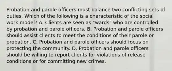 Probation and parole officers must balance two conflicting sets of duties. Which of the following is a characteristic of the social work model? A. Clients are seen as "wards" who are controlled by probation and parole officers. B. Probation and parole officers should assist clients to meet the conditions of their parole or probation. C. Probation and parole officers should focus on protecting the community. D. Probation and parole officers should be willing to report clients for violations of release conditions or for committing new crimes.