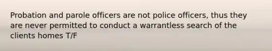 Probation and parole officers are not police officers, thus they are never permitted to conduct a warrantless search of the clients homes T/F