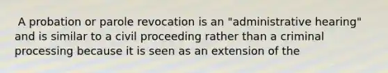 ​ A probation or parole revocation is an "administrative hearing" and is similar to a civil proceeding rather than a criminal processing because it is seen as an extension of the