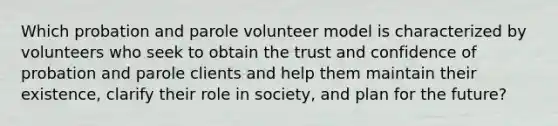 Which probation and parole volunteer model is characterized by volunteers who seek to obtain the trust and confidence of probation and parole clients and help them maintain their existence, clarify their role in society, and plan for the future?