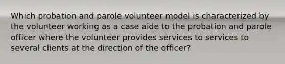 Which probation and parole volunteer model is characterized by the volunteer working as a case aide to the probation and parole officer where the volunteer provides services to services to several clients at the direction of the officer?