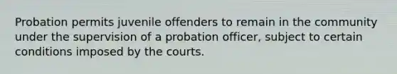 Probation permits juvenile offenders to remain in the community under the supervision of a probation officer, subject to certain conditions imposed by the courts.