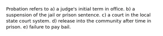 Probation refers to a) a judge's initial term in office. b) a suspension of the jail or prison sentence. c) a court in the local state court system. d) release into the community after time in prison. e) failure to pay bail.