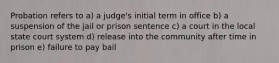 Probation refers to a) a judge's initial term in office b) a suspension of the jail or prison sentence c) a court in the local state court system d) release into the community after time in prison e) failure to pay bail