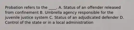 Probation refers to the ____. A. Status of an offender released from confinement B. Umbrella agency responsible for the juvenile justice system C. Status of an adjudicated defender D. Control of the state or in a local administration