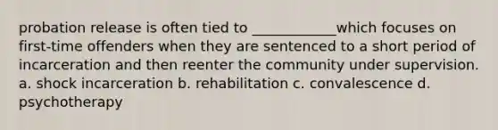 probation release is often tied to ____________which focuses on first-time offenders when they are sentenced to a short period of incarceration and then reenter the community under supervision. a. shock incarceration b. rehabilitation c. convalescence d. psychotherapy