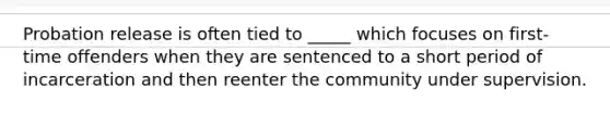 Probation release is often tied to _____ which focuses on first-time offenders when they are sentenced to a short period of incarceration and then reenter the community under supervision.