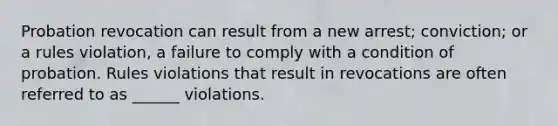 Probation revocation can result from a new arrest; conviction; or a rules violation, a failure to comply with a condition of probation. Rules violations that result in revocations are often referred to as ______ violations.