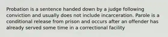 Probation is a sentence handed down by a judge following conviction and usually does not include incarceration. Parole is a conditional release from prison and occurs after an offender has already served some time in a correctional facility