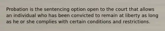 Probation is the sentencing option open to the court that allows an individual who has been convicted to remain at liberty as long as he or she complies with certain conditions and restrictions.