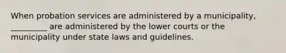 When probation services are administered by a municipality, _________ are administered by the lower courts or the municipality under state laws and guidelines.