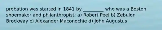 probation was started in 1841 by _________ who was a Boston shoemaker and philanthropist: a) Robert Peel b) Zebulon Brockway c) Alexander Maconochie d) John Augustus