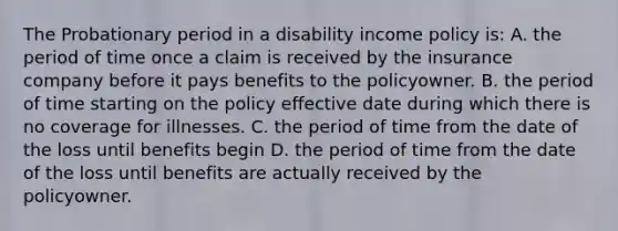 The Probationary period in a disability income policy is: A. the period of time once a claim is received by the insurance company before it pays benefits to the policyowner. B. the period of time starting on the policy effective date during which there is no coverage for illnesses. C. the period of time from the date of the loss until benefits begin D. the period of time from the date of the loss until benefits are actually received by the policyowner.